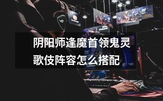阴阳师逢魔首领鬼灵歌伎阵容怎么搭配-第1张-游戏信息-龙启网