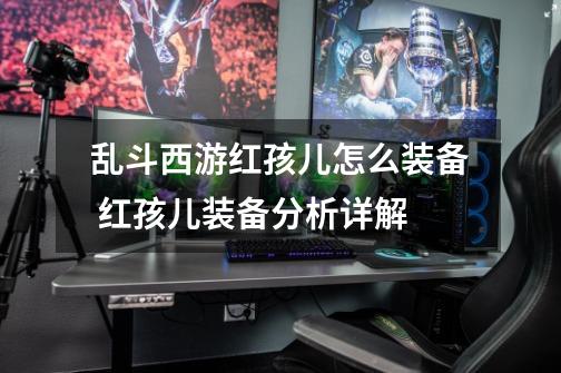 乱斗西游红孩儿怎么装备 红孩儿装备分析详解-第1张-游戏信息-龙启网