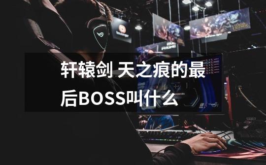 轩辕剑 天之痕的最后BOSS叫什么-第1张-游戏信息-龙启网
