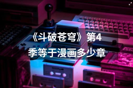 《斗破苍穹》第4季等于漫画多少章-第1张-游戏信息-龙启网