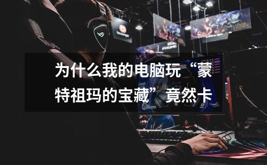 为什么我的电脑玩“蒙特祖玛的宝藏”竟然卡-第1张-游戏信息-龙启网