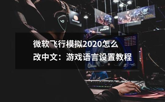 微软飞行模拟2020怎么改中文:游戏语言设置教程-第1张-游戏信息-龙启网