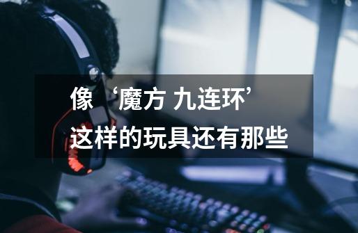 像‘魔方 九连环’这样的玩具还有那些-第1张-游戏信息-龙启网