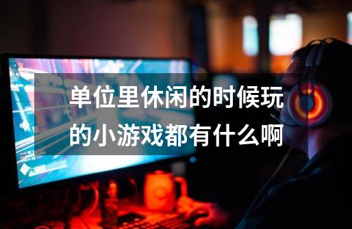 单位里休闲的时候玩的小游戏都有什么啊-第1张-游戏信息-龙启网
