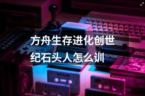 方舟生存进化创世纪石头人怎么训-第1张-游戏信息-龙启网