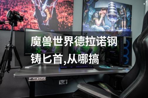 魔兽世界德拉诺钢铸匕首,从哪搞-第1张-游戏信息-龙启网