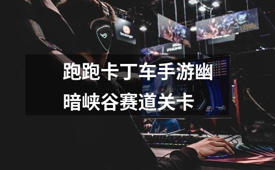 跑跑卡丁车手游幽暗峡谷赛道关卡-第1张-游戏信息-龙启网
