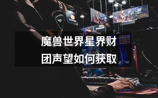 魔兽世界星界财团声望如何获取-第1张-游戏信息-龙启网