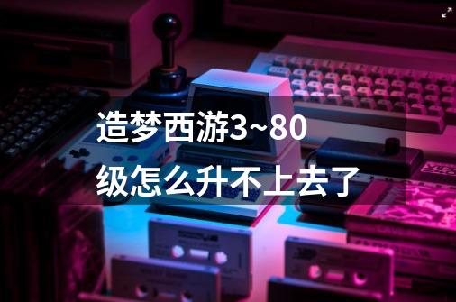 造梦西游3~80级怎么升不上去了-第1张-游戏信息-龙启网