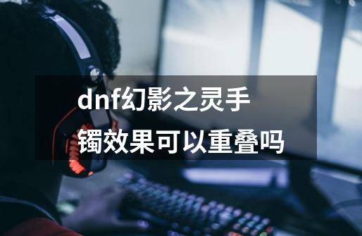 dnf幻影之灵手镯效果可以重叠吗-第1张-游戏信息-龙启网