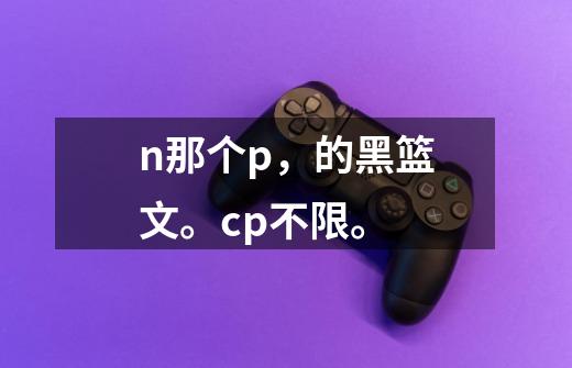 n那个p,的黑篮文。cp不限。-第1张-游戏信息-龙启网