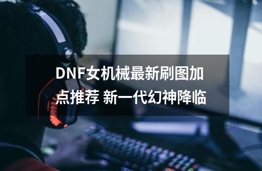 DNF女机械最新刷图加点推荐 新一代幻神降临-第1张-游戏信息-龙启网