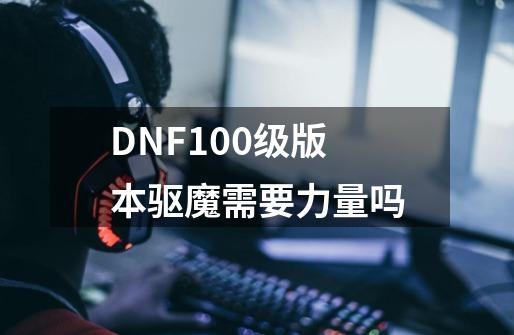 DNF100级版本驱魔需要力量吗-第1张-游戏信息-龙启网