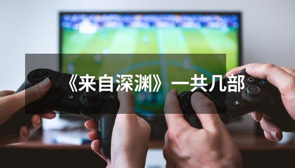 《来自深渊》一共几部-第1张-游戏信息-龙启网