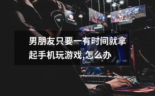 男朋友只要一有时间就拿起手机玩游戏,怎么办-第1张-游戏信息-龙启网