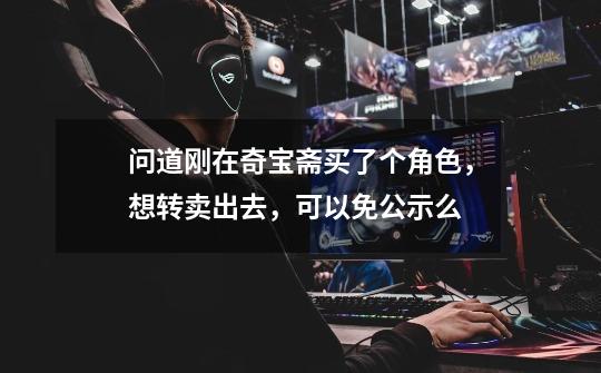 问道刚在奇宝斋买了个角色，想转卖出去，可以免公示么-第1张-游戏信息-龙启网