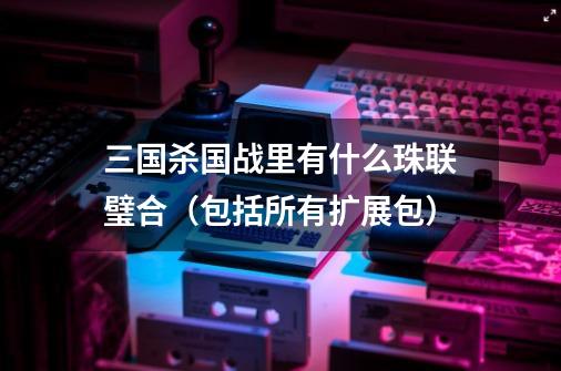 三国杀国战里有什么珠联璧合（包括所有扩展包）-第1张-游戏信息-龙启网