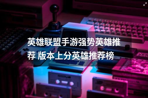 英雄联盟手游强势英雄推荐 版本上分英雄推荐榜-第1张-游戏信息-龙启网