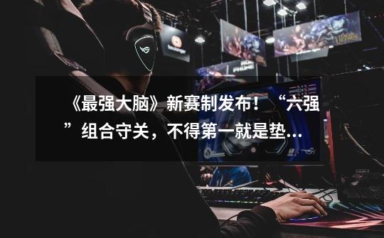 《最强大脑》新赛制发布!“六强”组合守关,不得第一就是垫底-第1张-游戏信息-龙启网