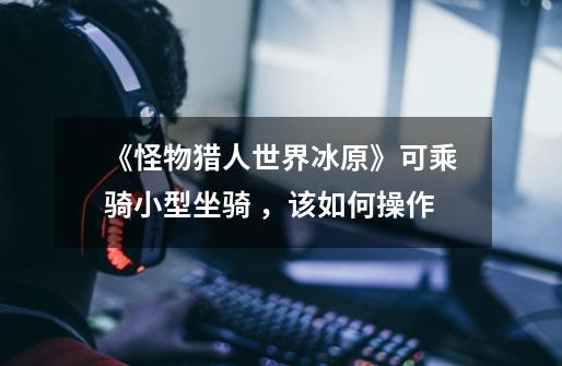 《怪物猎人世界冰原》可乘骑小型坐骑 ,该如何操作-第1张-游戏信息-龙启网