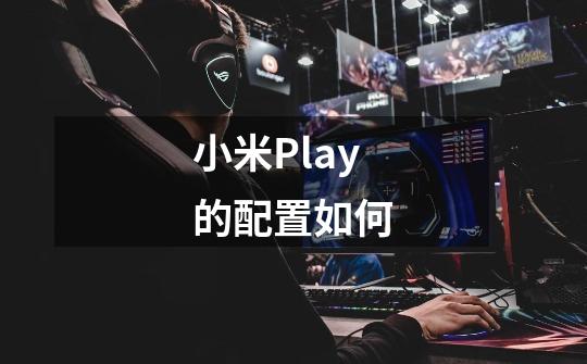 小米Play的配置如何-第1张-游戏信息-龙启网