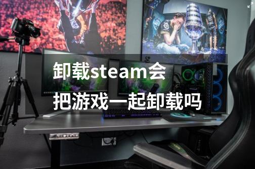 卸载steam会把游戏一起卸载吗-第1张-游戏信息-龙启网