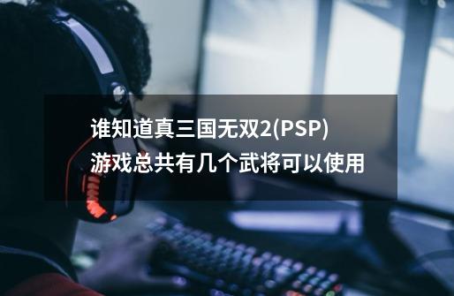谁知道真三国无双2(PSP)游戏总共有几个武将可以使用-第1张-游戏信息-龙启网