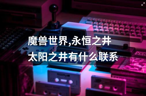 魔兽世界,永恒之井太阳之井有什么联系-第1张-游戏信息-龙启网
