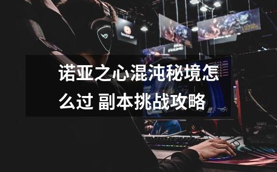 诺亚之心混沌秘境怎么过 副本挑战攻略-第1张-游戏信息-龙启网