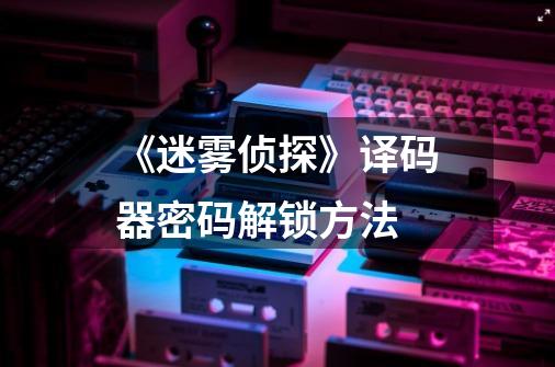 《迷雾侦探》译码器密码解锁方法-第1张-游戏信息-龙启网