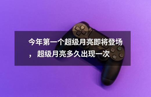 今年第一个超级月亮即将登场, 超级月亮多久出现一次-第1张-游戏信息-龙启网