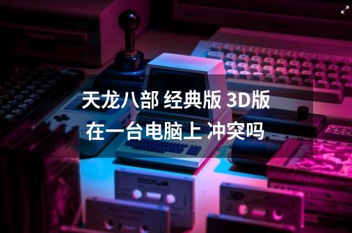 天龙八部 经典版 3D版 在一台电脑上 冲突吗-第1张-游戏信息-龙启网