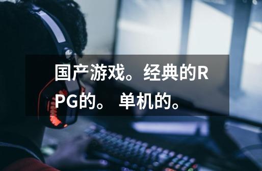 国产游戏。经典的RPG的。 单机的。-第1张-游戏信息-龙启网
