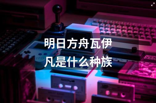明日方舟瓦伊凡是什么种族-第1张-游戏信息-龙启网