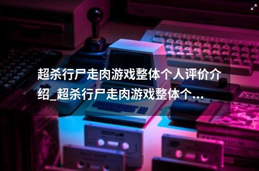 超杀行尸走肉游戏整体个人评价介绍_超杀行尸走肉游戏整体个人评价是什么-第1张-游戏信息-龙启网