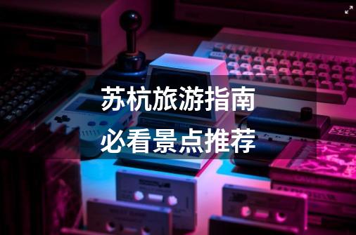 苏杭旅游指南必看景点推荐-第1张-游戏信息-龙启网