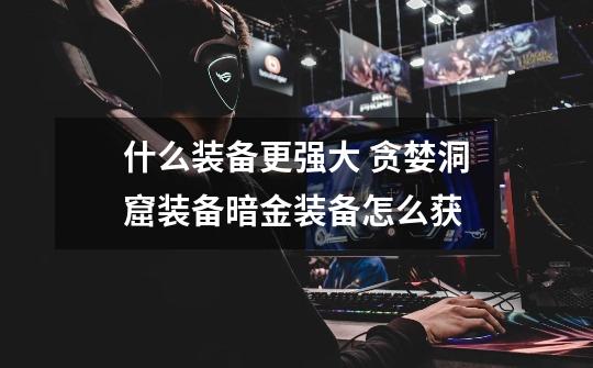 什么装备更强大 贪婪洞窟装备暗金装备怎么获-第1张-游戏信息-龙启网