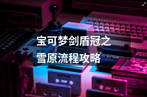宝可梦剑盾冠之雪原流程攻略-第1张-游戏信息-龙启网