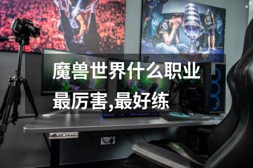 魔兽世界什么职业最厉害,最好练-第1张-游戏信息-龙启网