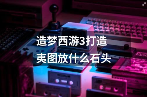 造梦西游3打造夷图放什么石头-第1张-游戏信息-龙启网