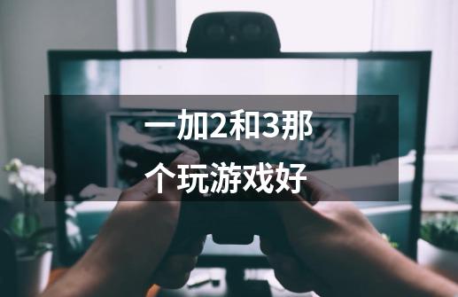 一加2和3那个玩游戏好-第1张-游戏信息-龙启网