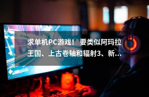 求单机PC游戏！ 要类似阿玛拉王国、上古卷轴和辐射3、新维加斯那种在广袤的地图上随意闲逛，捡起张纸-第1张-游戏信息-龙启网