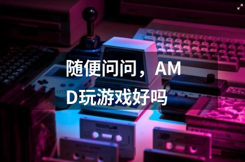 随便问问,AMD玩游戏好吗-第1张-游戏信息-龙启网