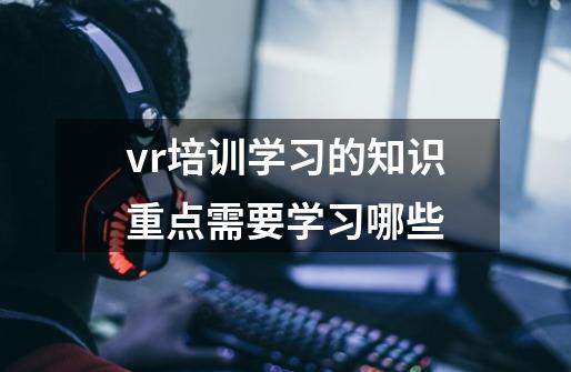vr培训学习的知识重点需要学习哪些-第1张-游戏信息-龙启网