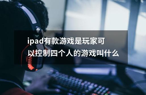 ipad有款游戏是玩家可以控制四个人的游戏叫什么-第1张-游戏信息-龙启网