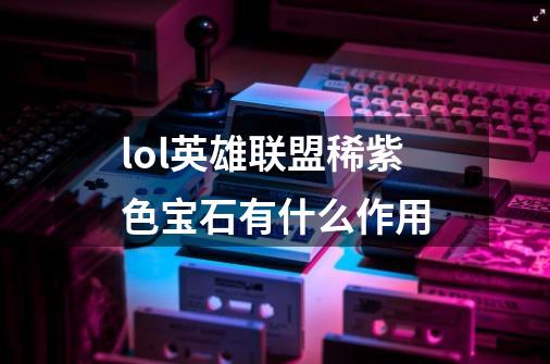 lol英雄联盟稀紫色宝石有什么作用-第1张-游戏信息-龙启网