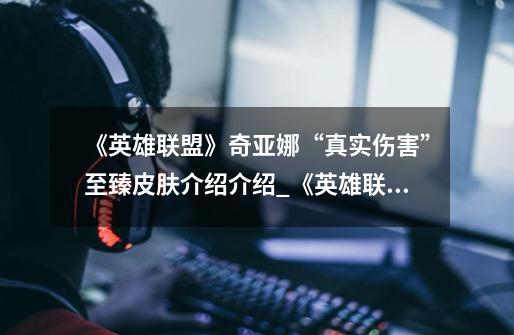 《英雄联盟》奇亚娜“真实伤害”至臻皮肤介绍介绍_《英雄联盟》奇亚娜“真实伤害”至臻皮肤介绍是什么-第1张-游戏信息-龙启网