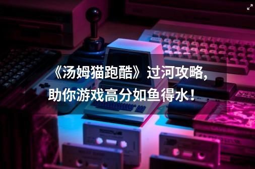 《汤姆猫跑酷》过河攻略,助你游戏高分如鱼得水!-第1张-游戏信息-龙启网