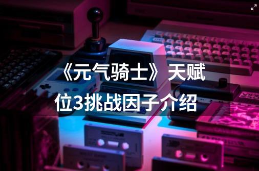 《元气骑士》天赋位+3挑战因子介绍-第1张-游戏信息-龙启网