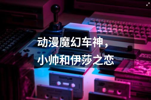 动漫魔幻车神，小帅和伊莎之恋-第1张-游戏信息-龙启网